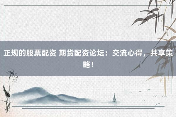 正规的股票配资 期货配资论坛：交流心得，共享策略！