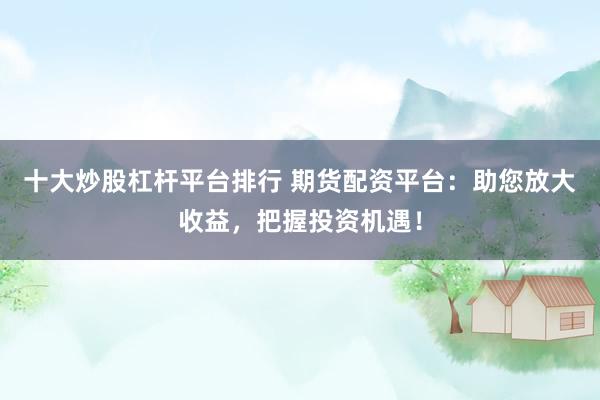 十大炒股杠杆平台排行 期货配资平台：助您放大收益，把握投资机遇！