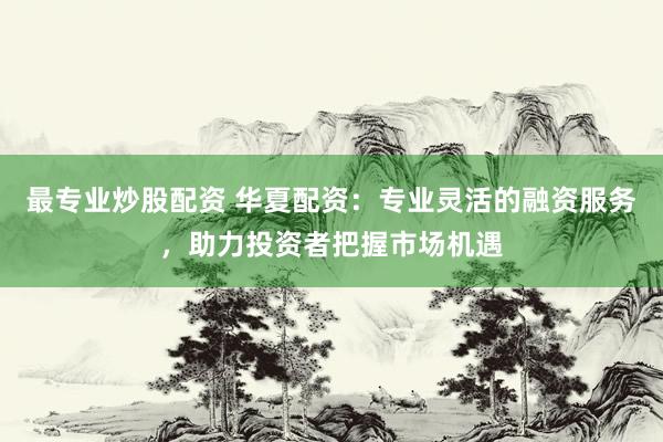 最专业炒股配资 华夏配资：专业灵活的融资服务，助力投资者把握市场机遇
