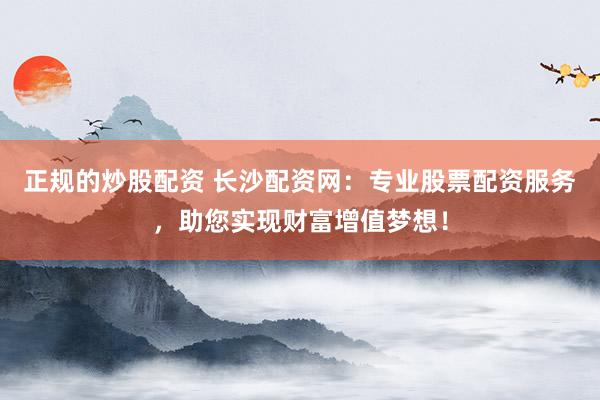 正规的炒股配资 长沙配资网：专业股票配资服务，助您实现财富增值梦想！