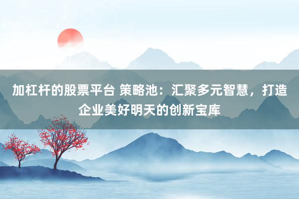 加杠杆的股票平台 策略池：汇聚多元智慧，打造企业美好明天的创新宝库