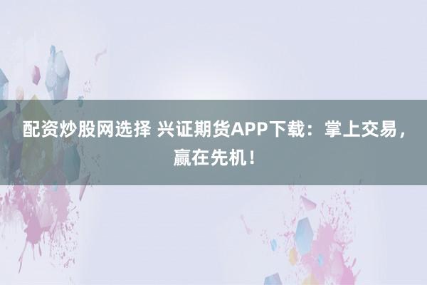 配资炒股网选择 兴证期货APP下载：掌上交易，赢在先机！
