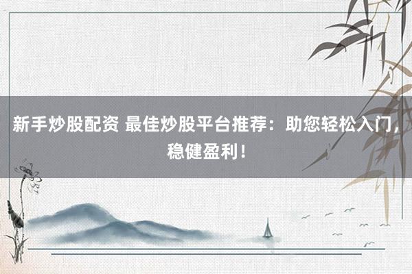 新手炒股配资 最佳炒股平台推荐：助您轻松入门，稳健盈利！
