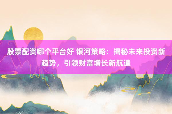股票配资哪个平台好 银河策略：揭秘未来投资新趋势，引领财富增长新航道