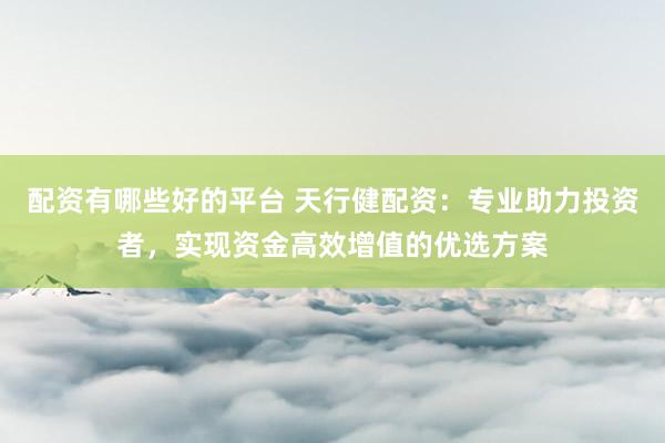 配资有哪些好的平台 天行健配资：专业助力投资者，实现资金高效增值的优选方案
