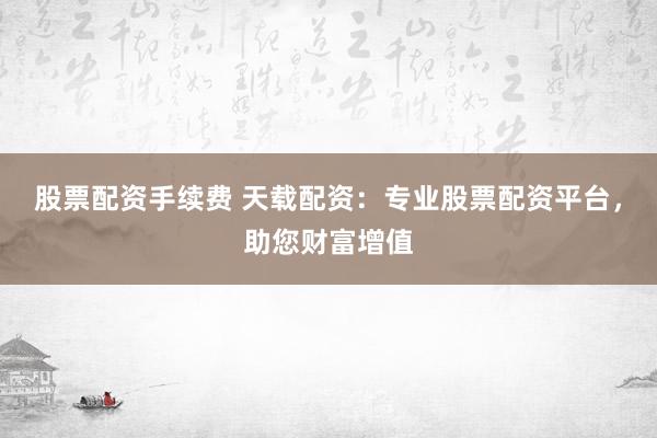 股票配资手续费 天载配资：专业股票配资平台，助您财富增值