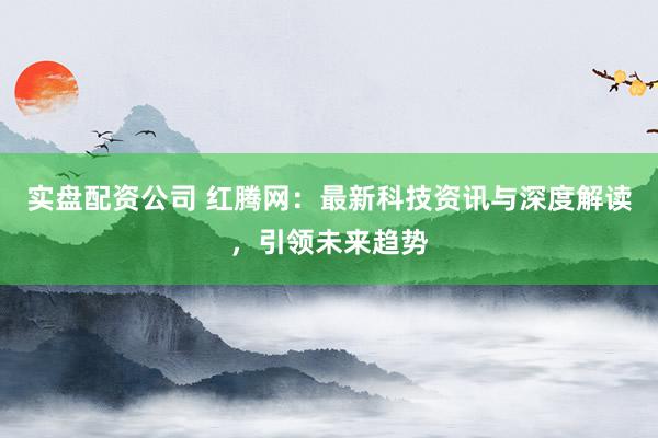 实盘配资公司 红腾网：最新科技资讯与深度解读，引领未来趋势