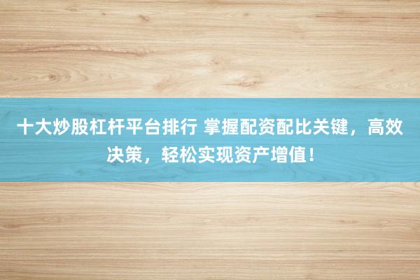 十大炒股杠杆平台排行 掌握配资配比关键，高效决策，轻松实现资产增值！