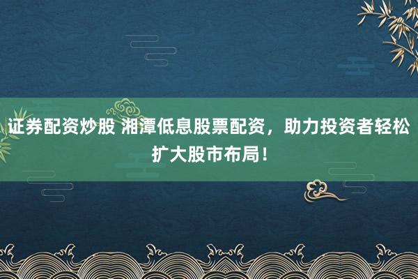 证券配资炒股 湘潭低息股票配资，助力投资者轻松扩大股市布局！