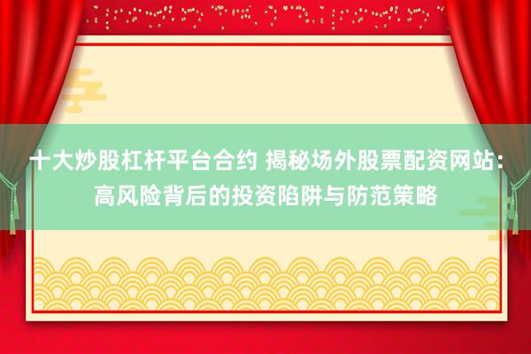 十大炒股杠杆平台合约 揭秘场外股票配资网站：高风险背后的投资陷阱与防范策略