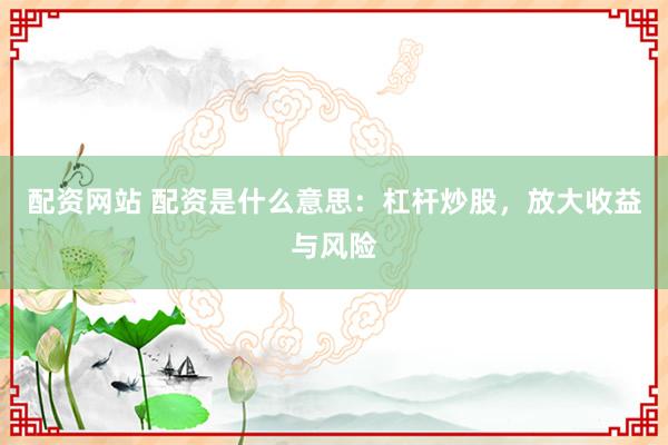 配资网站 配资是什么意思：杠杆炒股，放大收益与风险