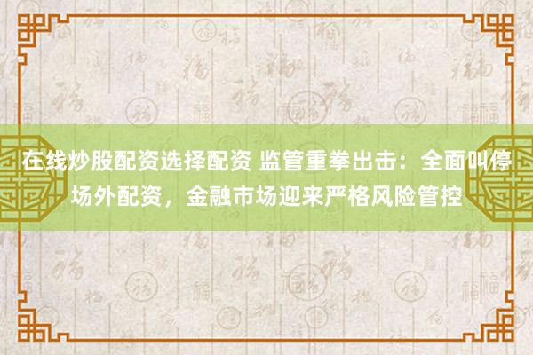 在线炒股配资选择配资 监管重拳出击：全面叫停场外配资，金融市场迎来严格风险管控
