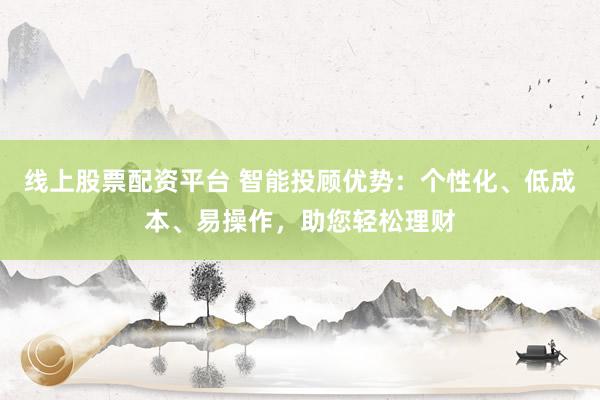 线上股票配资平台 智能投顾优势：个性化、低成本、易操作，助您轻松理财