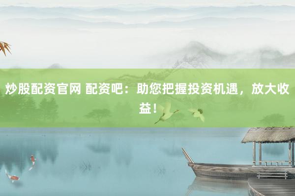炒股配资官网 配资吧：助您把握投资机遇，放大收益！