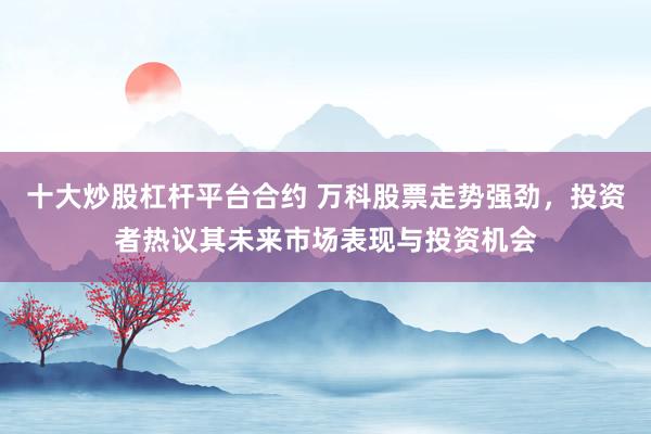 十大炒股杠杆平台合约 万科股票走势强劲，投资者热议其未来市场表现与投资机会