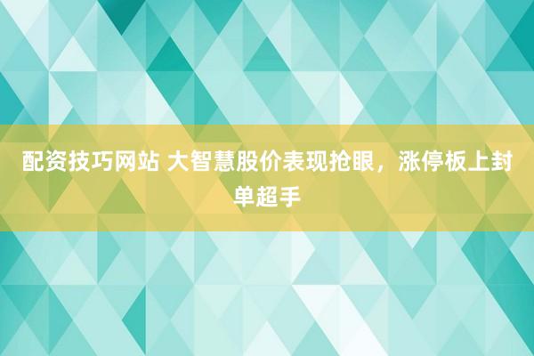 配资技巧网站 大智慧股价表现抢眼，涨停板上封单超手