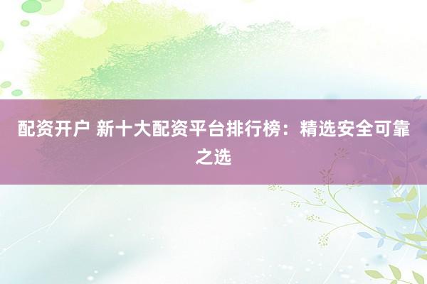 配资开户 新十大配资平台排行榜：精选安全可靠之选
