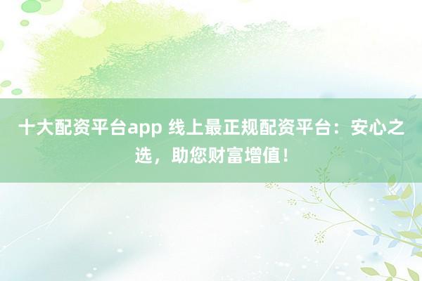 十大配资平台app 线上最正规配资平台：安心之选，助您财富增值！
