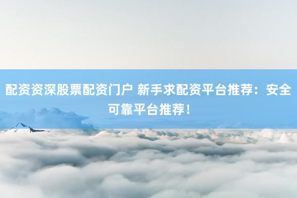 配资资深股票配资门户 新手求配资平台推荐：安全可靠平台推荐！