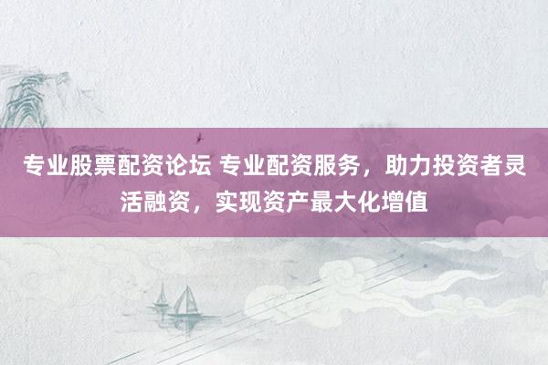 专业股票配资论坛 专业配资服务，助力投资者灵活融资，实现资产最大化增值