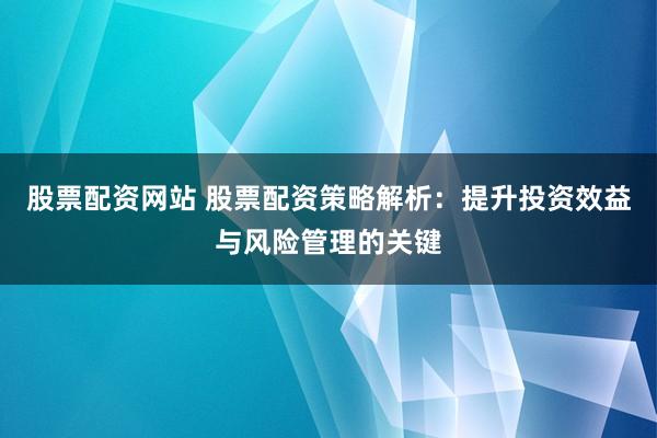 股票配资网站 股票配资策略解析：提升投资效益与风险管理的关键