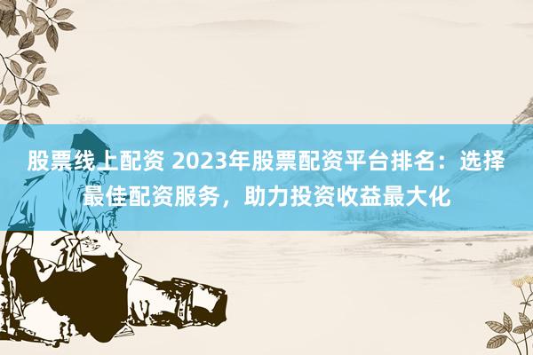 股票线上配资 2023年股票配资平台排名：选择最佳配资服务，助力投资收益最大化