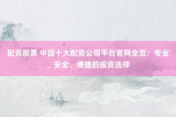 配资股票 中国十大配资公司平台官网全览：专业、安全、便捷的投资选择