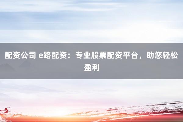 配资公司 e路配资：专业股票配资平台，助您轻松盈利