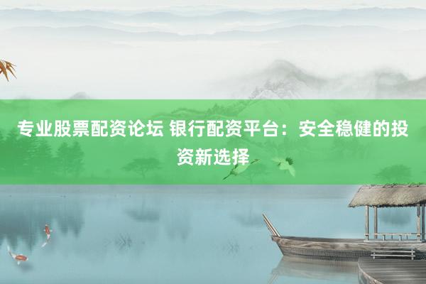 专业股票配资论坛 银行配资平台：安全稳健的投资新选择