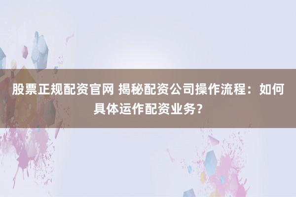 股票正规配资官网 揭秘配资公司操作流程：如何具体运作配资业务？