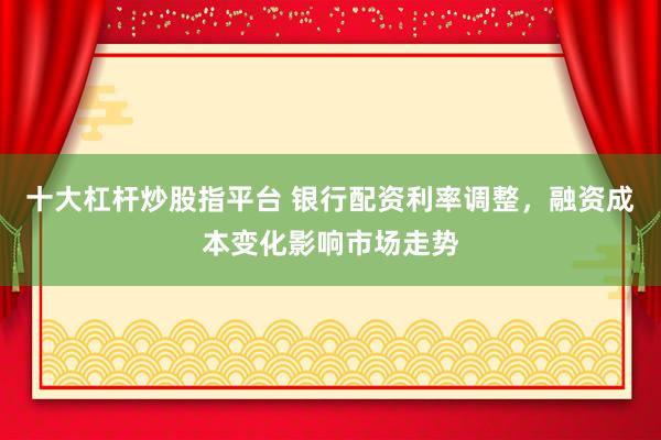 十大杠杆炒股指平台 银行配资利率调整，融资成本变化影响市场走势