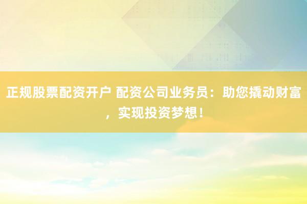 正规股票配资开户 配资公司业务员：助您撬动财富，实现投资梦想！