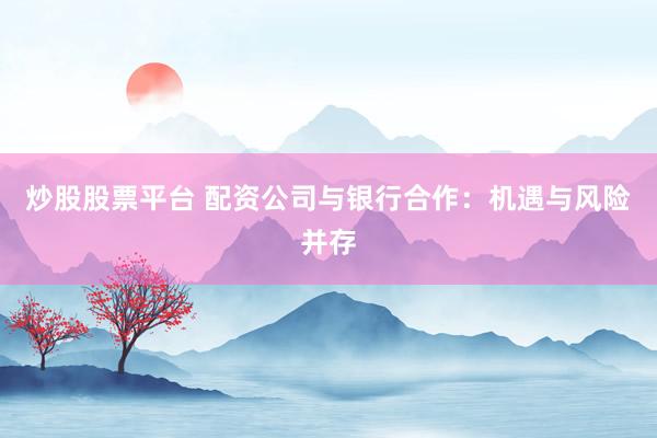 炒股股票平台 配资公司与银行合作：机遇与风险并存