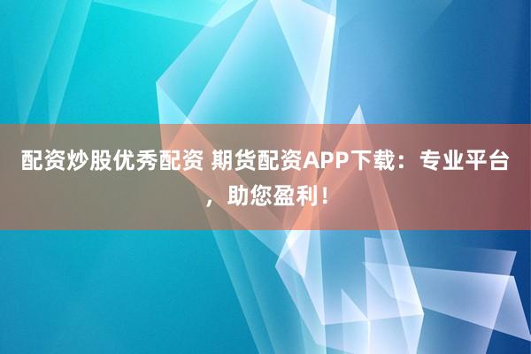 配资炒股优秀配资 期货配资APP下载：专业平台，助您盈利！