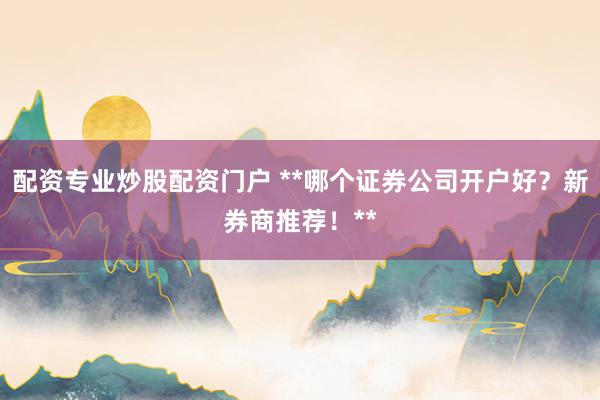 配资专业炒股配资门户 **哪个证券公司开户好？新券商推荐！**