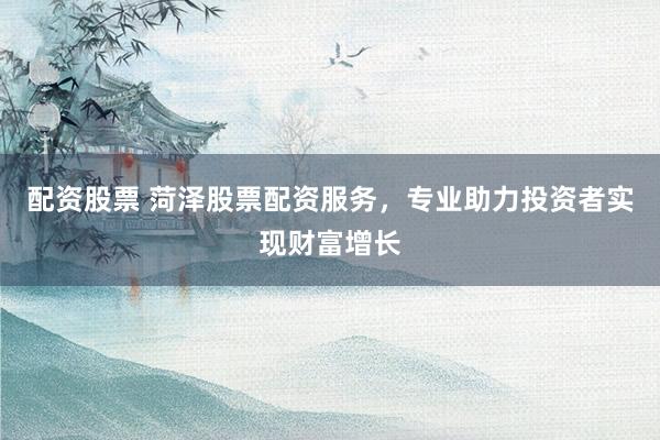 配资股票 菏泽股票配资服务，专业助力投资者实现财富增长