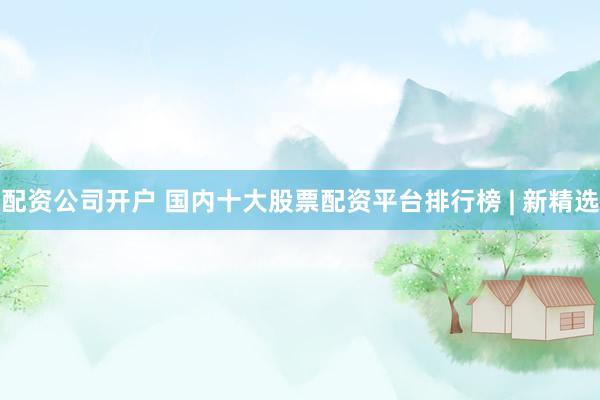 配资公司开户 国内十大股票配资平台排行榜 | 新精选