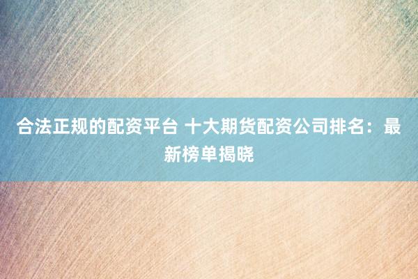 合法正规的配资平台 十大期货配资公司排名：最新榜单揭晓