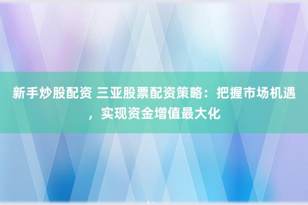 新手炒股配资 三亚股票配资策略：把握市场机遇，实现资金增值最大化