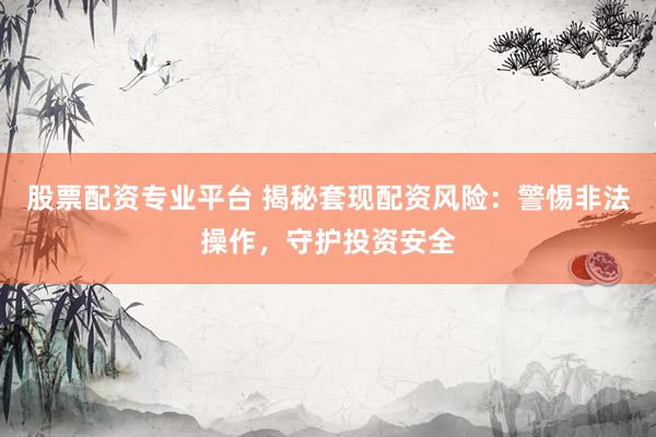 股票配资专业平台 揭秘套现配资风险：警惕非法操作，守护投资安全