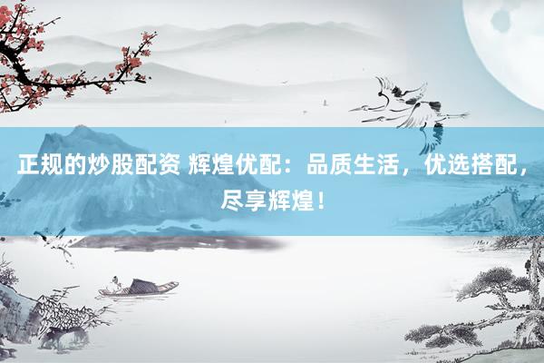 正规的炒股配资 辉煌优配：品质生活，优选搭配，尽享辉煌！