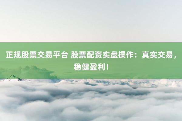 正规股票交易平台 股票配资实盘操作：真实交易，稳健盈利！