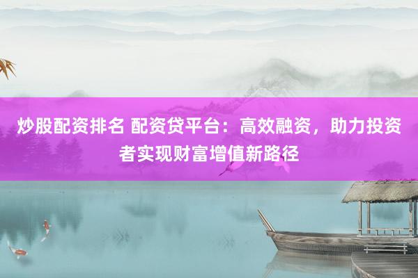 炒股配资排名 配资贷平台：高效融资，助力投资者实现财富增值新路径