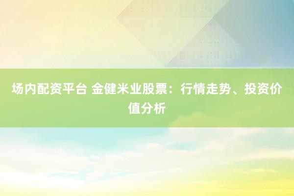 场内配资平台 金健米业股票：行情走势、投资价值分析