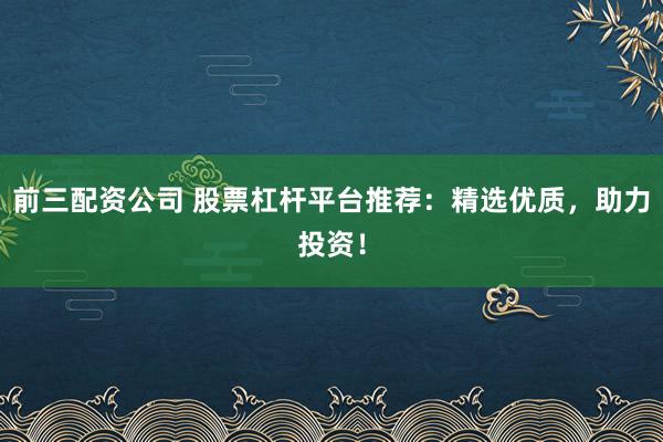前三配资公司 股票杠杆平台推荐：精选优质，助力投资！