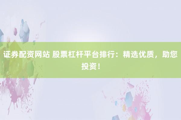 证券配资网站 股票杠杆平台排行：精选优质，助您投资！