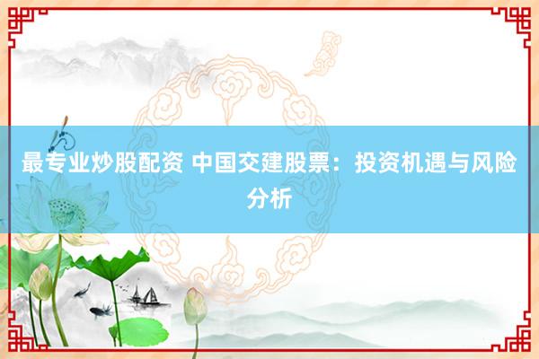 最专业炒股配资 中国交建股票：投资机遇与风险分析