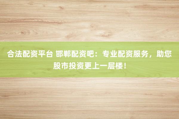 合法配资平台 邯郸配资吧：专业配资服务，助您股市投资更上一层楼！