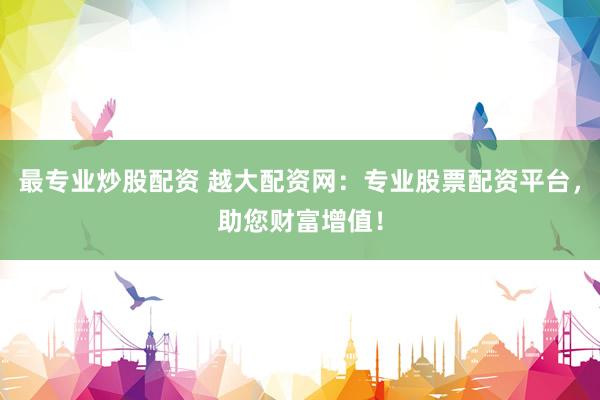 最专业炒股配资 越大配资网：专业股票配资平台，助您财富增值！