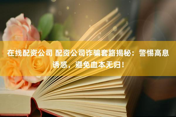 在线配资公司 配资公司诈骗套路揭秘：警惕高息诱惑，避免血本无归！